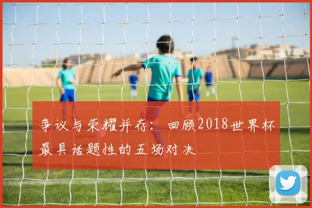 争议与荣耀并存：回顾2018世界杯最具话题性的五场对决