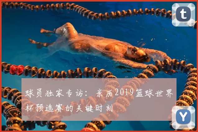球员独家专访:亲历2019篮球世界杯预选赛的关键时刻
