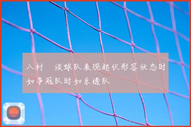 八村塁谈球队表现起伏形容状态时如争冠队时如乐透队