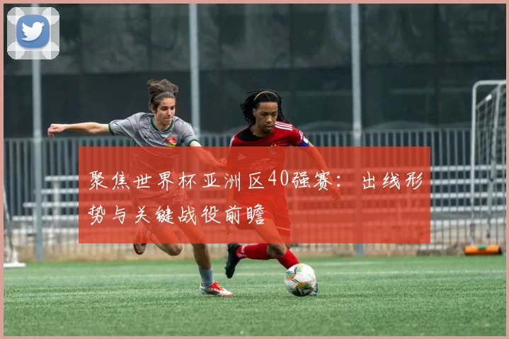 聚焦世界杯亚洲区40强赛:出线形势与关键战役前瞻