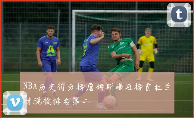 NBA历史得分榜詹姆斯逼近榜首杜兰特现役排名第二