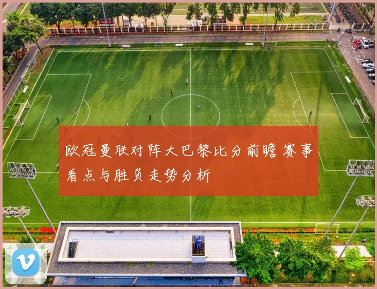 欧冠曼联对阵大巴黎比分前瞻 赛事看点与胜负走势分析