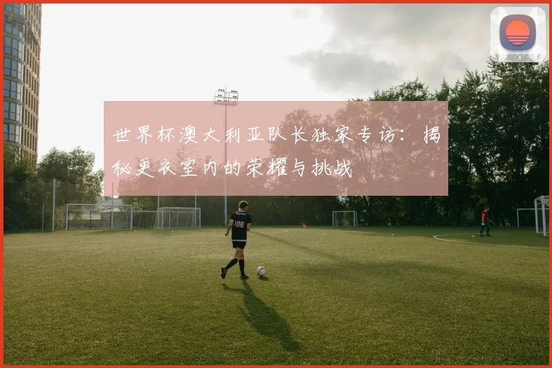 世界杯澳大利亚队长独家专访:揭秘更衣室内的荣耀与挑战