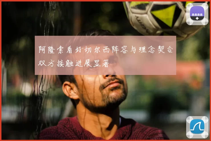 阿隆索看好切尔西阵容与理念契合双方接触进展显著