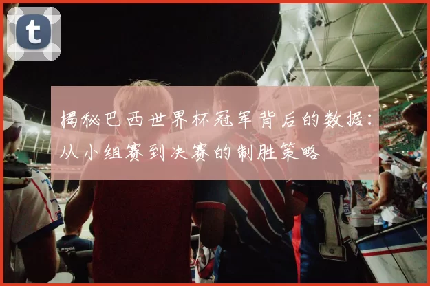 揭秘巴西世界杯冠军背后的数据：从小组赛到决赛的制胜策略