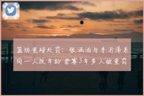 篮协重磅处罚：张涵泊与李沂泽系同一人改年龄 禁赛3年多人被重罚