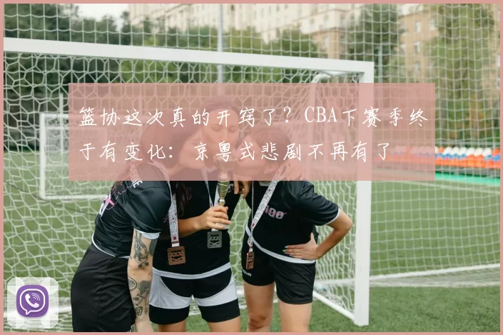 篮协这次真的开窍了?CBA下赛季终于有变化:京粤式悲剧不再有了