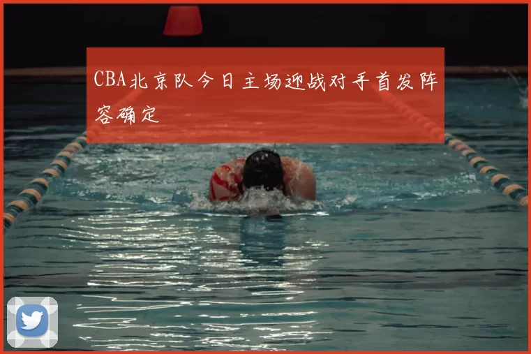 CBA北京队今日主场迎战对手首发阵容确定