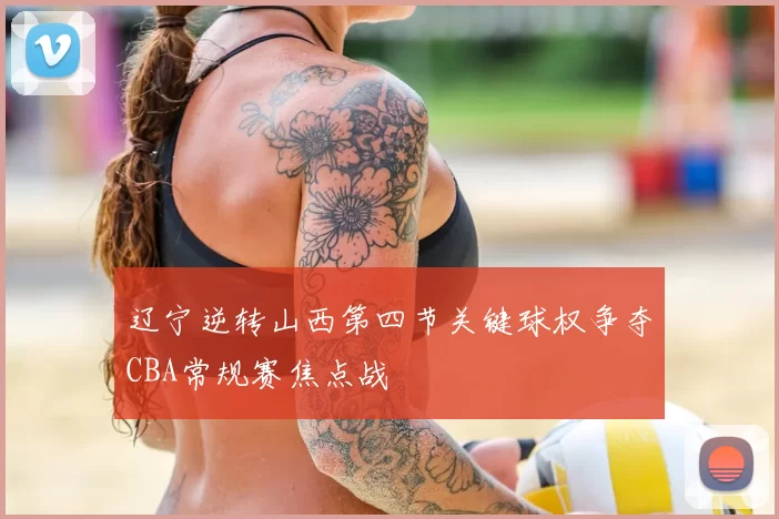 辽宁逆转山西第四节关键球权争夺CBA常规赛焦点战