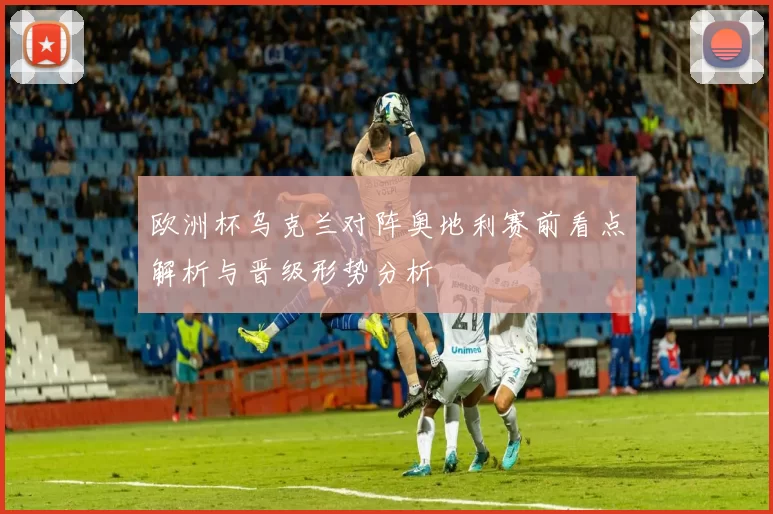 欧洲杯乌克兰对阵奥地利赛前看点解析与晋级形势分析