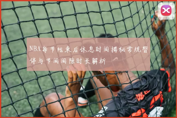 NBA每节结束后休息时间揭秘常规暂停与节间间隙时长解析