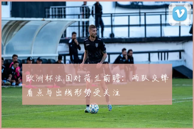 欧洲杯法国对荷兰前瞻:两队交锋看点与出线形势受关注