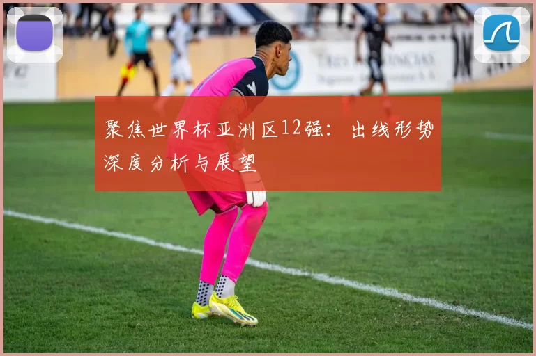 聚焦世界杯亚洲区12强：出线形势深度分析与展望